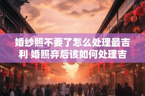 婚纱照不要了怎么处理最吉利 婚照弃后该如何处理吉利