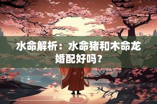 水命解析：水命猪和木命龙婚配好吗？