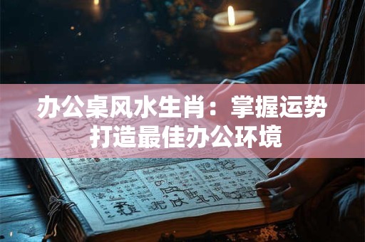 办公桌风水生肖：掌握运势 打造最佳办公环境