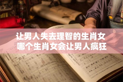 让男人失去理智的生肖女 哪个生肖女会让男人疯狂