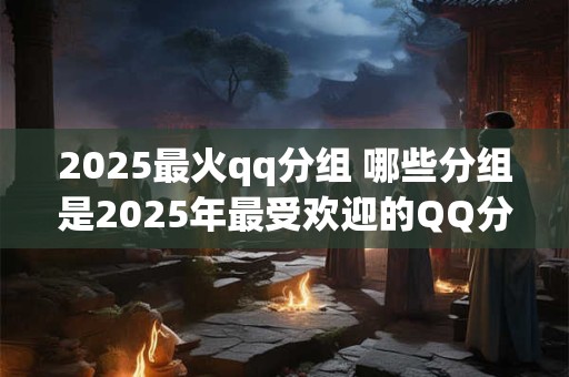 2025最火qq分组 哪些分组是2025年最受欢迎的QQ分组