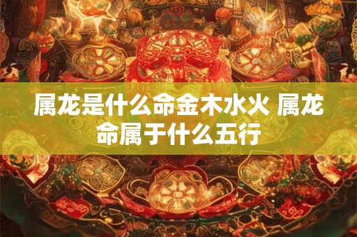属龙是什么命金木水火 属龙命属于什么五行