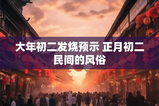 大年初二发烧预示 正月初二民间的风俗 大年初二发烧预示 正月初二民间的风俗
