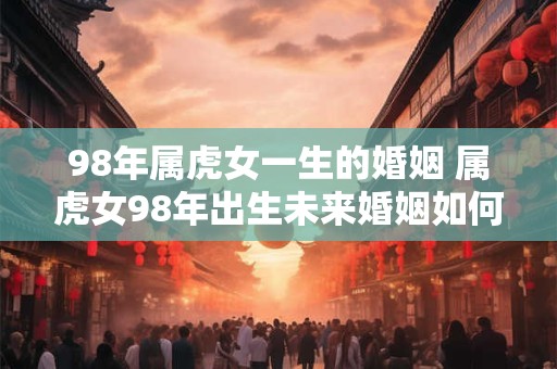 98年属虎女一生的婚姻 属虎女98年出生未来婚姻如何发展