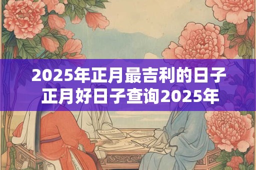 2025年正月最吉利的日子 正月好日子查询2025年