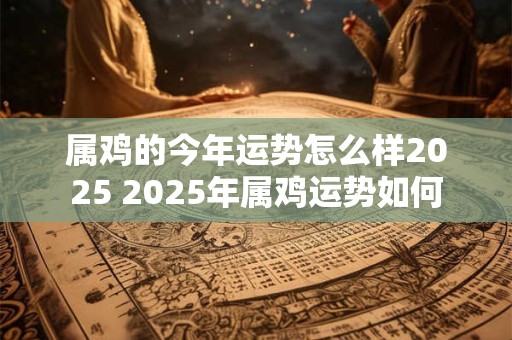 属鸡的今年运势怎么样2025 2025年属鸡运势如何