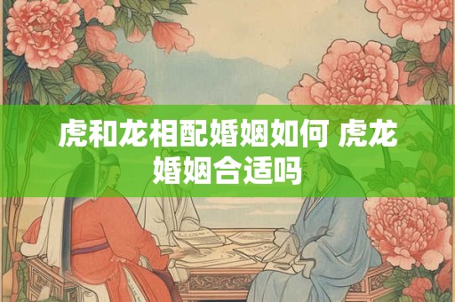 虎和龙相配婚姻如何 虎龙婚姻合适吗