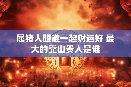 属猪人跟谁一起财运好 最大的靠山贵人是谁