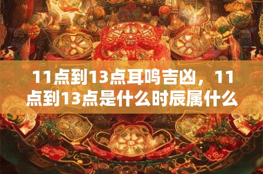 11点到13点耳鸣吉凶，11点到13点是什么时辰属什么？