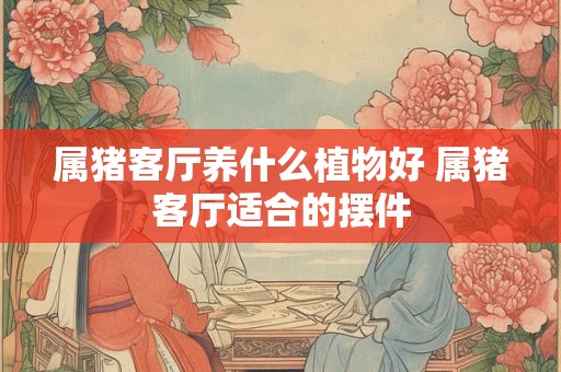 属猪客厅养什么植物好 属猪客厅适合的摆件