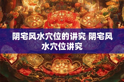 阴宅风水穴位的讲究 阴宅风水穴位讲究
