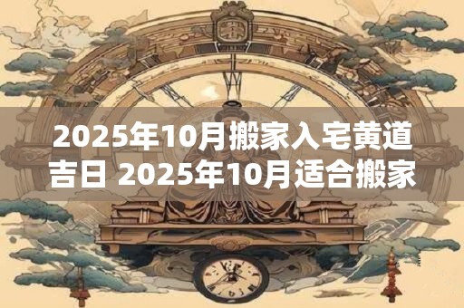 2025年10月搬家入宅黄道吉日 2025年10月适合搬家黄道吉日