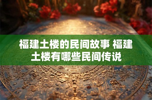 福建土楼的民间故事 福建土楼有哪些民间传说