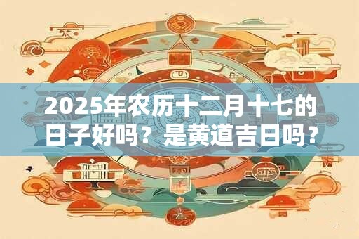 2025年农历十二月十七的日子好吗？是黄道吉日吗？