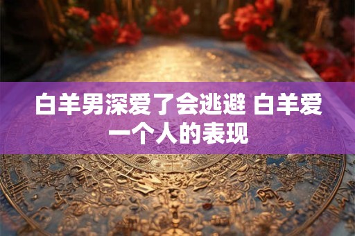 白羊男深爱了会逃避 白羊爱一个人的表现