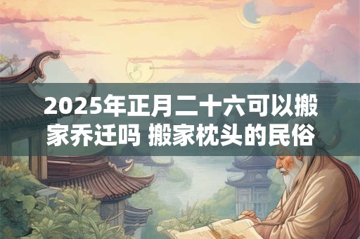 2025年正月二十六可以搬家乔迁吗 搬家枕头的民俗讲究
