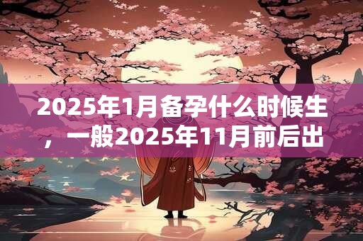 2025年1月备孕什么时候生，一般2025年11月前后出生