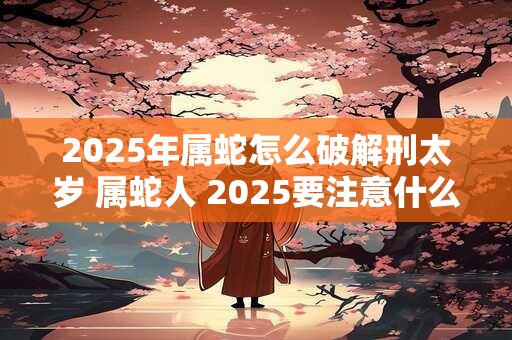 2025年属蛇怎么破解刑太岁 属蛇人 2025要注意什么