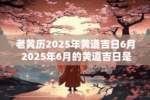 老黄历2025年黄道吉日6月 2025年6月的黄道吉日是什么