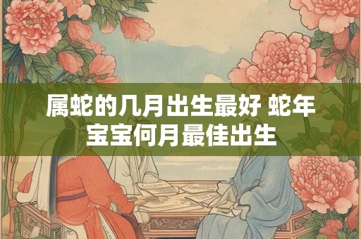 属蛇的几月出生最好 蛇年宝宝何月最佳出生