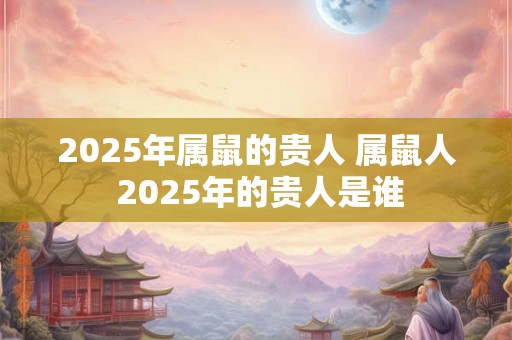 2025年属鼠的贵人 属鼠人 2025年的贵人是谁
