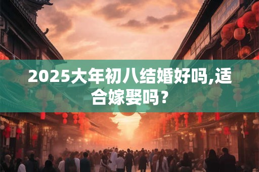 2025大年初八结婚好吗,适合嫁娶吗？