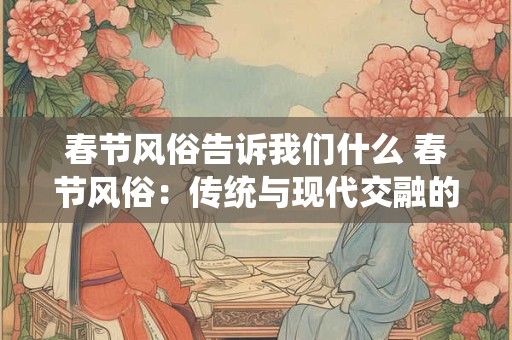 春节风俗告诉我们什么 春节风俗：传统与现代交融的魅力之旅