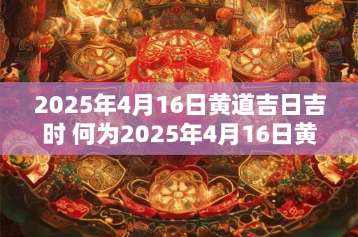 2025年4月16日黄道吉日吉时 何为2025年4月16日黄道吉日吉时