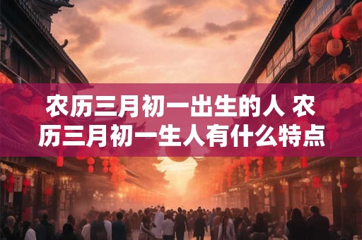 农历三月初一出生的人 农历三月初一生人有什么特点