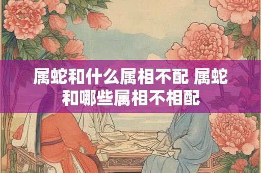 属蛇和什么属相不配 属蛇和哪些属相不相配