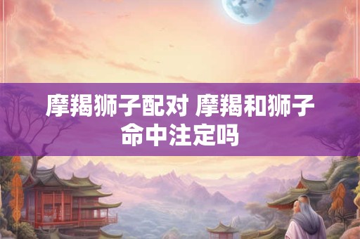 摩羯狮子配对 摩羯和狮子命中注定吗