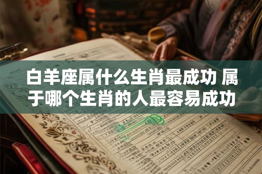 白羊座属什么生肖最成功 属于哪个生肖的人最容易成功白羊座是否包括在其中