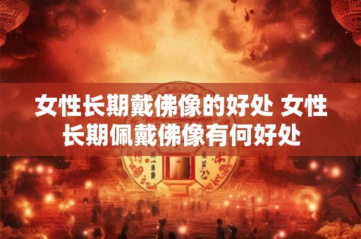女性长期戴佛像的好处 女性长期佩戴佛像有何好处