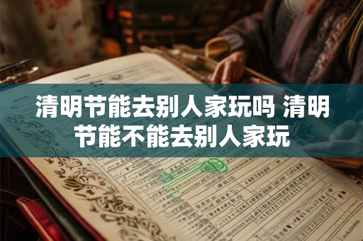 清明节能去别人家玩吗 清明节能不能去别人家玩