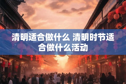 清明适合做什么 清明时节适合做什么活动
