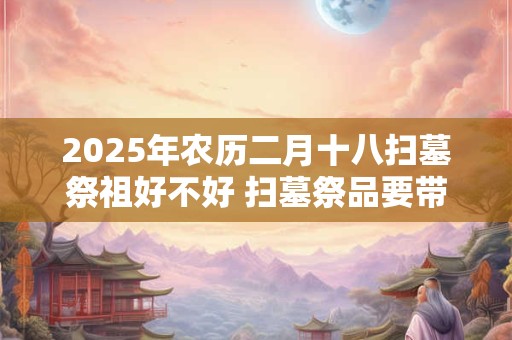2025年农历二月十八扫墓祭祖好不好 扫墓祭品要带什么