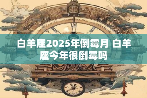 白羊座2025年倒霉月 白羊座今年很倒霉吗 白羊座2025年倒霉月 白羊座今年很倒霉吗