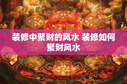 装修中聚财的风水 装修如何聚财风水