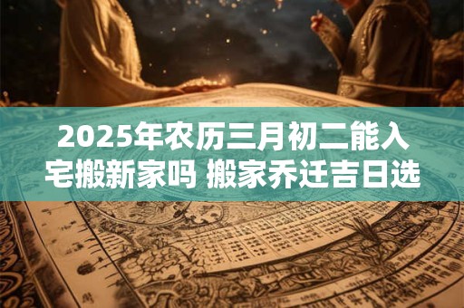 2025年农历三月初二能入宅搬新家吗 搬家乔迁吉日选择