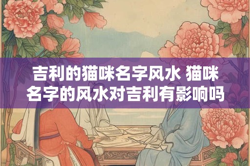 吉利的猫咪名字风水 猫咪名字的风水对吉利有影响吗