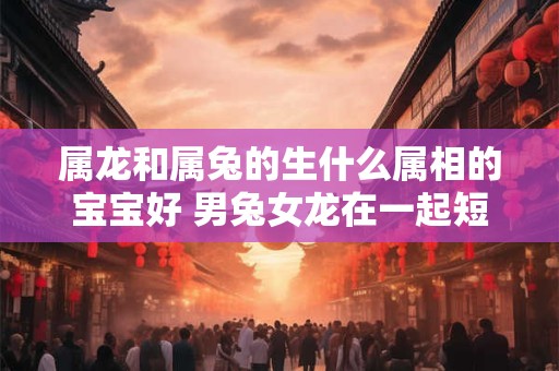 属龙和属兔的生什么属相的宝宝好 男兔女龙在一起短命吗