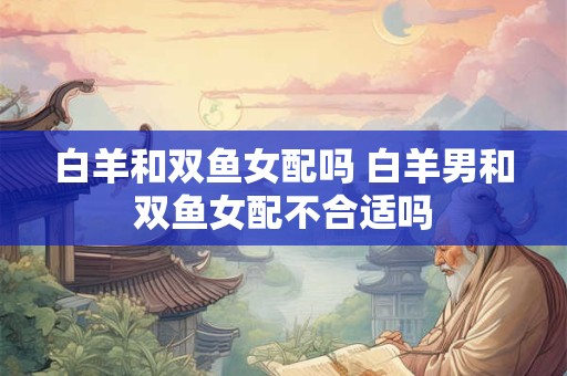 白羊和双鱼女配吗 白羊男和双鱼女配不合适吗