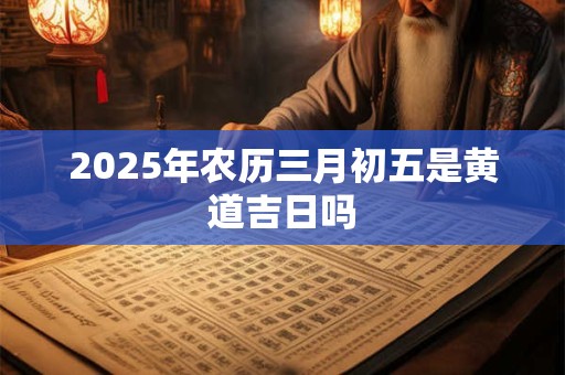 2025年农历三月初五是黄道吉日吗