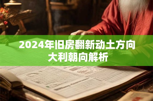 2024年旧房翻新动土方向 大利朝向解析