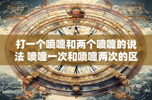 打一个喷嚏和两个喷嚏的说法 喷嚏一次和喷嚏两次的区别是什么
