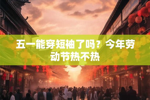 五一能穿短袖了吗？今年劳动节热不热