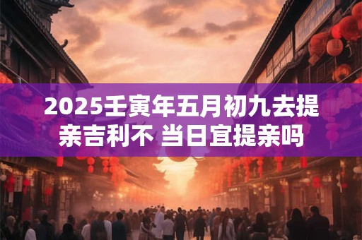 2025壬寅年五月初九去提亲吉利不 当日宜提亲吗
