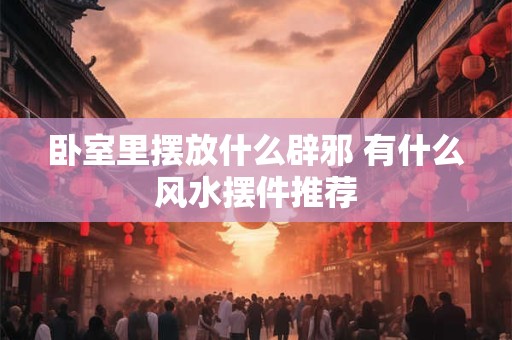 卧室里摆放什么辟邪 有什么风水摆件推荐