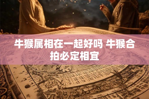 牛猴属相在一起好吗 牛猴合拍必定相宜