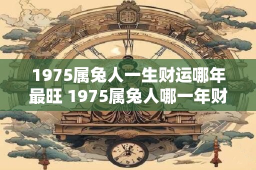 1975属兔人一生财运哪年最旺 1975属兔人哪一年财运最旺 1975属兔人一生财运哪年最旺 1975属兔人哪一年财运最旺